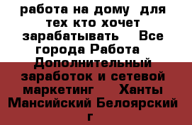 работа на дому  для тех кто хочет зарабатывать. - Все города Работа » Дополнительный заработок и сетевой маркетинг   . Ханты-Мансийский,Белоярский г.